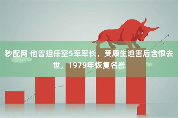 秒配网 他曾担任空5军军长，受康生迫害后含恨去世，1979年恢复名誉
