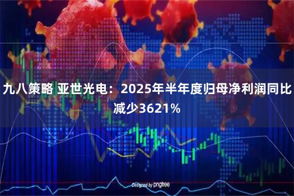 九八策略 亚世光电：2025年半年度归母净利润同比减少3621%