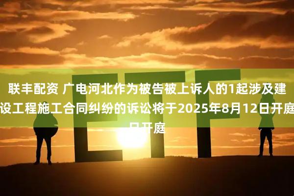 联丰配资 广电河北作为被告被上诉人的1起涉及建设工程施工合同纠纷的诉讼将于2025年8月12日开庭