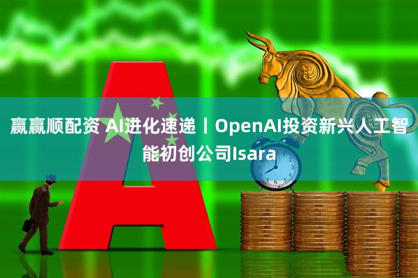 赢赢顺配资 AI进化速递丨OpenAI投资新兴人工智能初创公司Isara